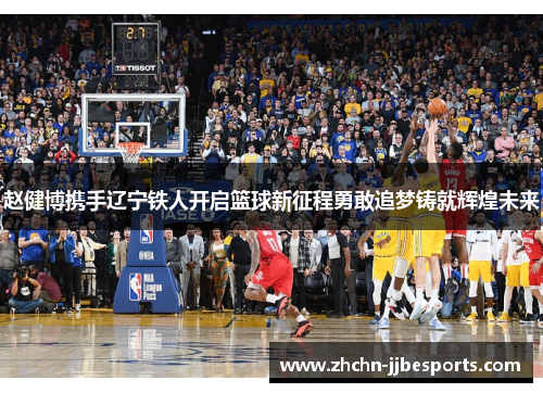 赵健博携手辽宁铁人开启篮球新征程勇敢追梦铸就辉煌未来