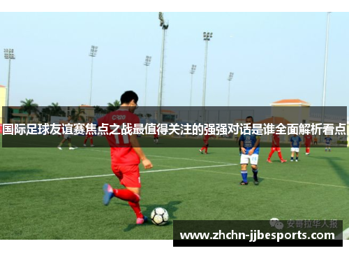 国际足球友谊赛焦点之战最值得关注的强强对话是谁全面解析看点